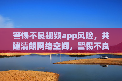 警惕不良视频app风险,共建清朗网络空间,警惕不良视频app风险,共建清朗网络空间 警惕不良视频app风险,共建清朗网络空间,警惕不良视频app风险,共建清朗网络空间
