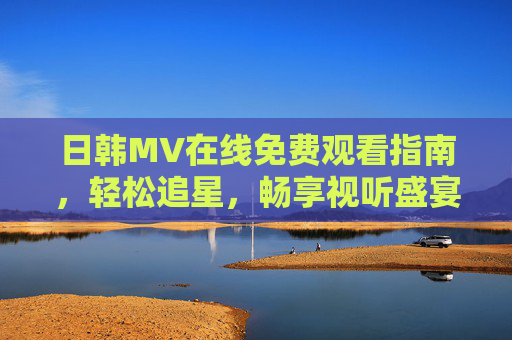 日韩MV在线免费观看指南,轻松追星,畅享视听盛宴,日韩MV免费观看指南 日韩MV在线免费观看指南,轻松追星,畅享视听盛宴,日韩MV免费观看指南