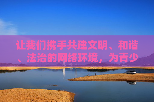 让我们携手共建文明、和谐、法治的网络环境,为青少年成长保驾护航,为社会健康发展贡献力量。任何试图挑战法律底线、传播不良信息的行为,都将受到社会的谴责和法律的制裁,共建文明法治网络环境 护航青少年健康成长 让我们携手共建文明、和谐、法治的网络环境,为青少年成长保驾护航,为社会健康发展贡献力量。任何试图挑战法律底线、传播不良信息的行为,都将受到社会的谴责和法律的制裁,共建文明法治网络环境 护航青少年健康成长
