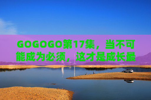 GOGOGO第17集,当不可能成为必须,这才是成长最动人的模样,GOGOGO第17集,当不可能成为必须,这才是成长最动人的模样 GOGOGO第17集,当不可能成为必须,这才是成长最动人的模样,GOGOGO第17集,当不可能成为必须,这才是成长最动人的模样