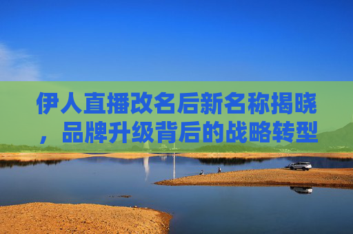 伊人直播改名后新名称揭晓,品牌升级背后的战略转型,伊人直播新名称揭晓,品牌升级背后的战略转型 伊人直播改名后新名称揭晓,品牌升级背后的战略转型,伊人直播新名称揭晓,品牌升级背后的战略转型