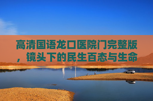 高清国语龙口医院门完整版,镜头下的民生百态与生命温度,龙口医院门,镜头里的民生百态与生命温度 高清国语龙口医院门完整版,镜头下的民生百态与生命温度,龙口医院门,镜头里的民生百态与生命温度