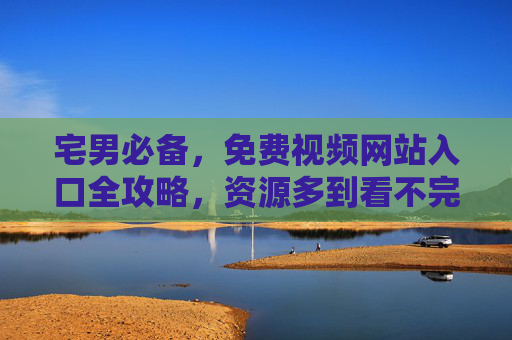 宅男必备，免费视频网站入口全攻略，资源多到看不完！宅男必备，免费视频网站入口全攻略，资源多到看不完！