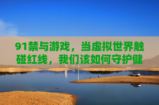 91禁与游戏，当虚拟世界触碰红线，我们该如何守护健康生态？虚拟世界触碰红线，守护健康生态
