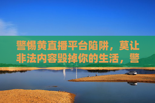 警惕黄直播平台陷阱,莫让非法内容毁掉你的生活,警惕黄直播陷阱,莫让非法内容毁生活 警惕黄直播平台陷阱,莫让非法内容毁掉你的生活,警惕黄直播陷阱,莫让非法内容毁生活