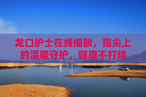 龙口护士在线播放，指尖上的温暖守护，健康不打烊