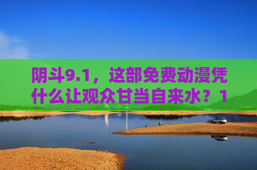 阴斗9.1,这部免费动漫凭什么让观众甘当自来水?1分免费动漫阴斗,凭什么让观众甘当自来水? 阴斗9.1,这部免费动漫凭什么让观众甘当自来水?1分免费动漫阴斗,凭什么让观众甘当自来水?