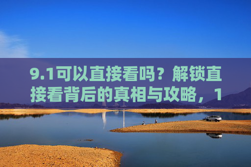 9.1可以直接看吗?解锁直接看背后的真相与攻略,1直接看真相与攻略 9.1可以直接看吗?解锁直接看背后的真相与攻略,1直接看真相与攻略