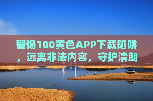 警惕100黄色APP下载陷阱,远离非法内容,守护清朗网络,警惕黄色APP下载陷阱,守护清朗网络 警惕100黄色APP下载陷阱,远离非法内容,守护清朗网络,警惕黄色APP下载陷阱,守护清朗网络
