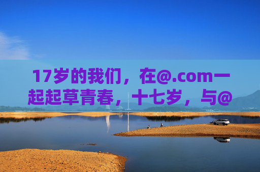 17岁的我们,在@.com一起起草青春,十七岁,与@.com共起草青春 17岁的我们,在@.com一起起草青春,十七岁,与@.com共起草青春