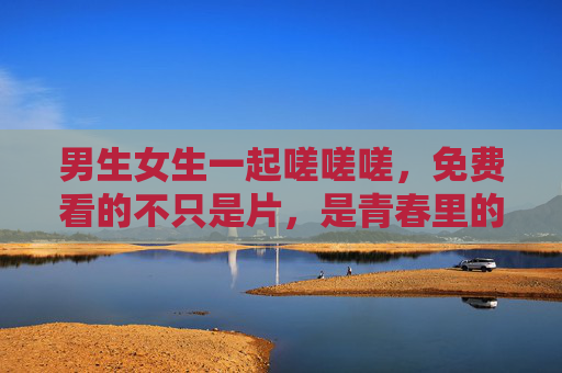 男生女生一起嗟嗟嗟,免费看的不只是片,是青春里的共鸣烟火,青春共鸣,烟火共燃 男生女生一起嗟嗟嗟,免费看的不只是片,是青春里的共鸣烟火,青春共鸣,烟火共燃