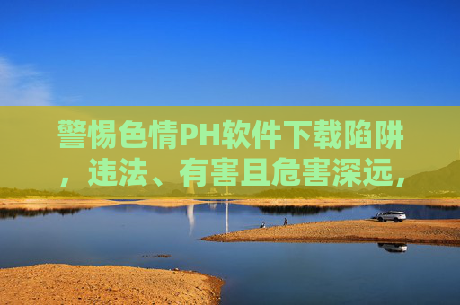 警惕色情PH软件下载陷阱,违法、有害且危害深远,警惕色情PH软件下载陷阱,违法有害危害深远 警惕色情PH软件下载陷阱,违法、有害且危害深远,警惕色情PH软件下载陷阱,违法有害危害深远