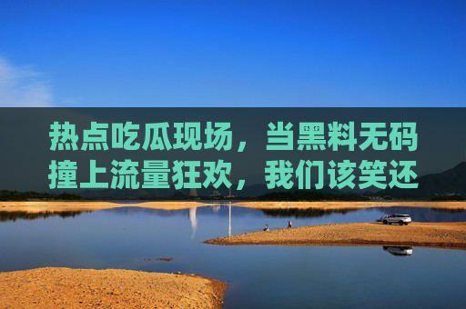 热点吃瓜现场,当黑料无码撞上流量狂欢,我们该笑还是该醒?黑料无码撞流量狂欢,该笑还是该醒? 热点吃瓜现场,当黑料无码撞上流量狂欢,我们该笑还是该醒?黑料无码撞流量狂欢,该笑还是该醒?
