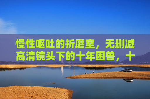 慢性呕吐的折磨室,无删减高清镜头下的十年困兽,十年困兽,慢性呕吐的无删减折磨室 慢性呕吐的折磨室,无删减高清镜头下的十年困兽,十年困兽,慢性呕吐的无删减折磨室
