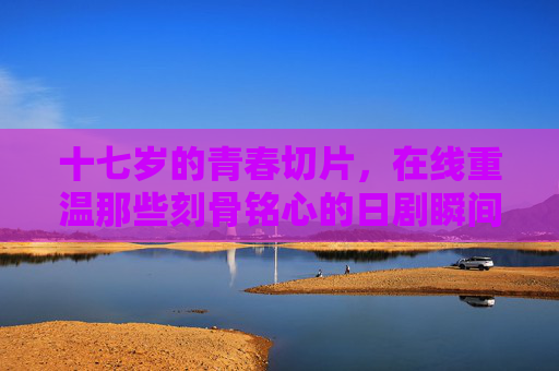 十七岁的青春切片,在线重温那些刻骨铭心的日剧瞬间,十七岁的青春切片,在线重温日剧刻骨瞬间 十七岁的青春切片,在线重温那些刻骨铭心的日剧瞬间,十七岁的青春切片,在线重温日剧刻骨瞬间