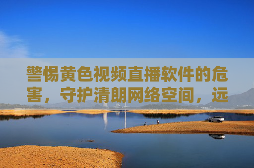 警惕黄色视频直播软件的危害,守护清朗网络空间,远离不良信息侵害,警惕黄色视频直播软件危害,守护清朗网络空间 警惕黄色视频直播软件的危害,守护清朗网络空间,远离不良信息侵害,警惕黄色视频直播软件危害,守护清朗网络空间