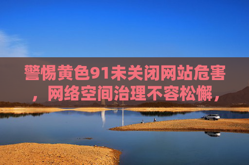 警惕黄色91未关闭网站危害，网络空间治理不容松懈，警惕黄色91未关闭网站危害，网络空间治理不容松懈