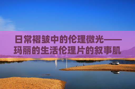 日常褶皱中的伦理微光——玛丽的生活伦理片的叙事肌理与人性观照,日常褶皱中的伦理微光——玛丽生活伦理片的人性观照 日常褶皱中的伦理微光——玛丽的生活伦理片的叙事肌理与人性观照,日常褶皱中的伦理微光——玛丽生活伦理片的人性观照