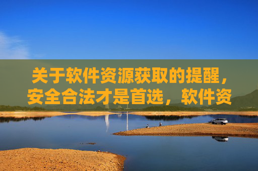 关于软件资源获取的提醒,安全合法才是首选,软件资源获取,安全合法方为首选 关于软件资源获取的提醒,安全合法才是首选,软件资源获取,安全合法方为首选