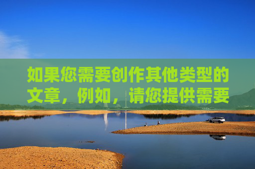 如果您需要创作其他类型的文章,例如,请您提供需要生成标题的具体内容,我将根据内容为您生成1个精准的标题。 如果您需要创作其他类型的文章,例如,请您提供需要生成标题的具体内容,我将根据内容为您生成1个精准的标题。