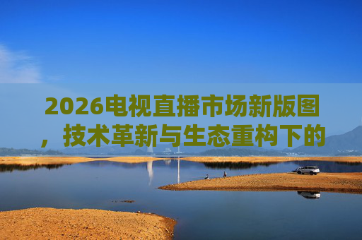 2026电视直播市场新版图,技术革新与生态重构下的新机遇,2026电视直播市场新版图,技术革新与生态重构的新机遇 2026电视直播市场新版图,技术革新与生态重构下的新机遇,2026电视直播市场新版图,技术革新与生态重构的新机遇