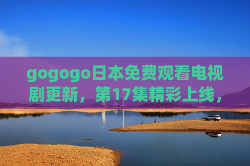 gogogo日本免费观看电视剧更新,第17集精彩上线,追剧党速来!gogogo日本免费更新,第17集精彩上线,追剧党速来! gogogo日本免费观看电视剧更新,第17集精彩上线,追剧党速来!gogogo日本免费更新,第17集精彩上线,追剧党速来!