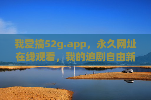 我爱搞52g.app,永久网址在线观看,我的追剧自由新选择,52g.app,永久网址在线,追剧自由新选择 我爱搞52g.app,永久网址在线观看,我的追剧自由新选择,52g.app,永久网址在线,追剧自由新选择