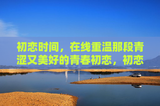 初恋时间,在线重温那段青涩又美好的青春初恋,初恋时光,在线重温青涩美好的青春 初恋时间,在线重温那段青涩又美好的青春初恋,初恋时光,在线重温青涩美好的青春