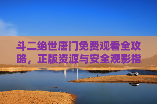 斗二绝世唐门免费观看全攻略,正版资源与安全观影指南,斗二绝世唐门免费观看全攻略,正版资源与安全观影指南 斗二绝世唐门免费观看全攻略,正版资源与安全观影指南,斗二绝世唐门免费观看全攻略,正版资源与安全观影指南