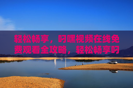 轻松畅享，叼嘿视频在线免费观看全攻略，轻松畅享叼嘿视频在线免费观看全攻略