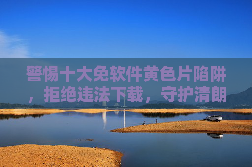 警惕十大免软件黄色片陷阱，拒绝违法下载，守护清朗网络空间，警惕十大免软件涉黄陷阱，拒绝违法下载守护清朗网络空间