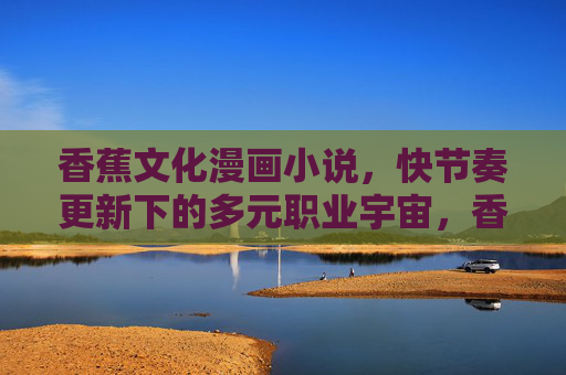 香蕉文化漫画小说,快节奏更新下的多元职业宇宙,香蕉文化漫画小说,快节奏更新的多元职业宇宙 香蕉文化漫画小说,快节奏更新下的多元职业宇宙,香蕉文化漫画小说,快节奏更新的多元职业宇宙