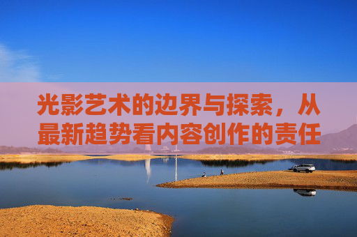 光影艺术的边界与探索,从最新趋势看内容创作的责任与可能,光影艺术的边界探索,趋势下的内容创作责任与可能 光影艺术的边界与探索,从最新趋势看内容创作的责任与可能,光影艺术的边界探索,趋势下的内容创作责任与可能
