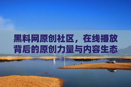 黑料网原创社区，在线播放背后的原创力量与内容生态，黑料网原创社区，在线播放背后的原创力量与内容生态
