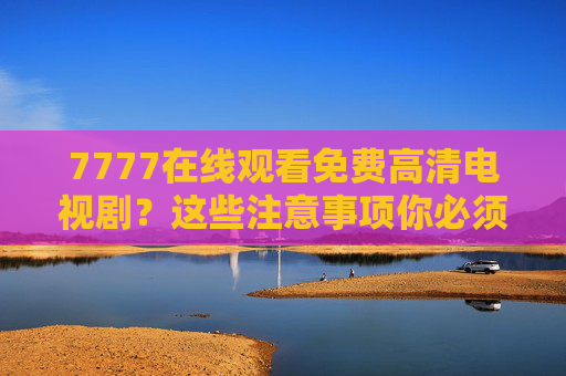 7777在线观看免费高清电视剧?这些注意事项你必须知道!7777在线观看免费高清电视剧注意事项 7777在线观看免费高清电视剧?这些注意事项你必须知道!7777在线观看免费高清电视剧注意事项