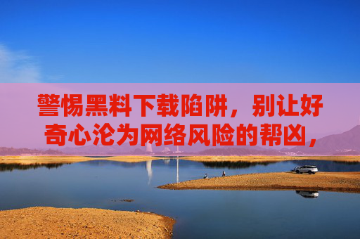 警惕黑料下载陷阱,别让好奇心沦为网络风险的帮凶,警惕黑料下载陷阱,好奇心别成网络风险帮凶 警惕黑料下载陷阱,别让好奇心沦为网络风险的帮凶,警惕黑料下载陷阱,好奇心别成网络风险帮凶