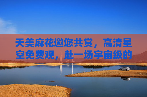 天美麻花邀您共赏,高清星空免费观,赴一场宇宙级的浪漫之约,天美麻花邀您免费共赏宇宙级星空浪漫 天美麻花邀您共赏,高清星空免费观,赴一场宇宙级的浪漫之约,天美麻花邀您免费共赏宇宙级星空浪漫