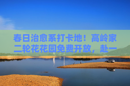 春日治愈系打卡地!高岭家二轮花花园免费开放,赴一场不期而遇的花事 春日治愈系打卡地!高岭家二轮花花园免费开放,赴一场不期而遇的花事