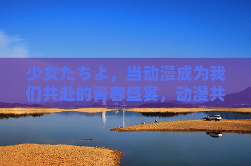 少女たちよ,当动漫成为我们共赴的青春盛宴,动漫共赴,我们的青春盛宴 少女たちよ,当动漫成为我们共赴的青春盛宴,动漫共赴,我们的青春盛宴