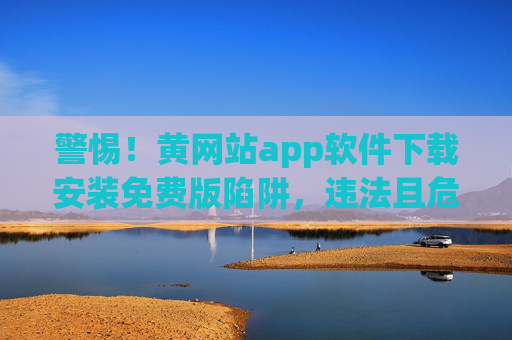 警惕!黄网站app软件下载安装免费版陷阱,违法且危害巨大,警惕!黄网站app免费版下载陷阱,违法危害大 警惕!黄网站app软件下载安装免费版陷阱,违法且危害巨大,警惕!黄网站app免费版下载陷阱,违法危害大