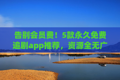 告别会员费！5款永久免费追剧app推荐，资源全无广告少，告别会员费！永久免费追剧app推荐，资源全无广告少