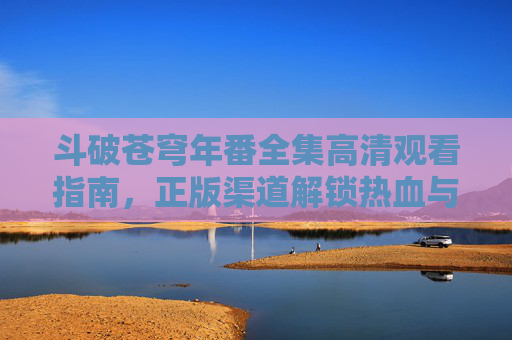 斗破苍穹年番全集高清观看指南，正版渠道解锁热血与成长，斗破苍穹年番高清观看指南，正版渠道解锁热血成长