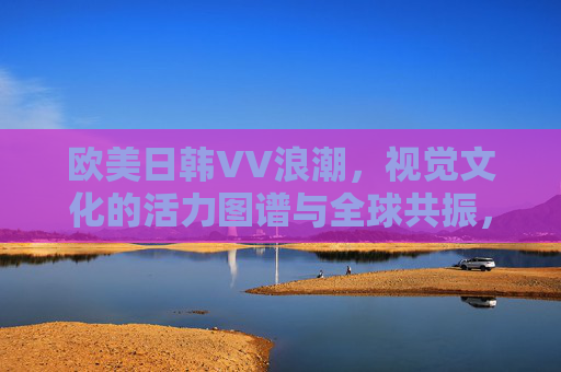 欧美日韩VV浪潮,视觉文化的活力图谱与全球共振,欧美日韩VV浪潮,视觉文化的活力图谱与全球共振 欧美日韩VV浪潮,视觉文化的活力图谱与全球共振,欧美日韩VV浪潮,视觉文化的活力图谱与全球共振