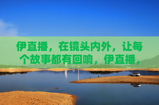 伊直播,在镜头内外,让每个故事都有回响,伊直播,镜头内外,故事回响 伊直播,在镜头内外,让每个故事都有回响,伊直播,镜头内外,故事回响