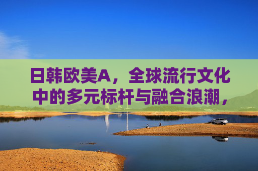 日韩欧美A,全球流行文化中的多元标杆与融合浪潮,日韩欧美,全球流行文化的多元标杆与融合浪潮 日韩欧美A,全球流行文化中的多元标杆与融合浪潮,日韩欧美,全球流行文化的多元标杆与融合浪潮