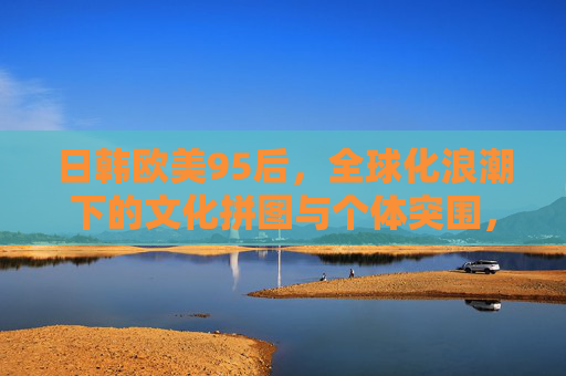 日韩欧美95后，全球化浪潮下的文化拼图与个体突围，全球化浪潮下95后的文化拼图与个体突围