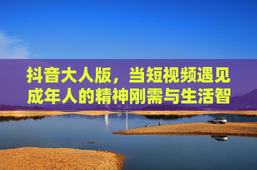 抖音大人版,当短视频遇见成年人的精神刚需与生活智慧,抖音大人版,短视频照见成年人的精神刚需与生活智慧 抖音大人版,当短视频遇见成年人的精神刚需与生活智慧,抖音大人版,短视频照见成年人的精神刚需与生活智慧