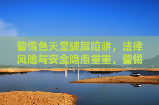 警惕色天堂破解陷阱,法律风险与安全隐患重重,警惕色天堂破解陷阱,法律风险与安全隐患重重 警惕色天堂破解陷阱,法律风险与安全隐患重重,警惕色天堂破解陷阱,法律风险与安全隐患重重