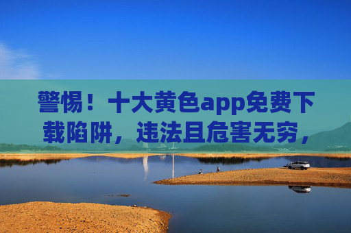 警惕!十大黄色app免费下载陷阱,违法且危害无穷,警惕!十大黄色app免费下载陷阱,违法且危害无穷 警惕!十大黄色app免费下载陷阱,违法且危害无穷,警惕!十大黄色app免费下载陷阱,违法且危害无穷