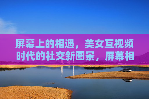 屏幕上的相遇,美女互视频时代的社交新图景,屏幕相遇,互视频时代的社交新图景 屏幕上的相遇,美女互视频时代的社交新图景,屏幕相遇,互视频时代的社交新图景